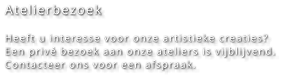 Atelierbezoek  Heeft u interesse voor onze artistieke creaties? Een privé bezoek aan onze ateliers is vijblijvend. Contacteer ons voor een afspraak.